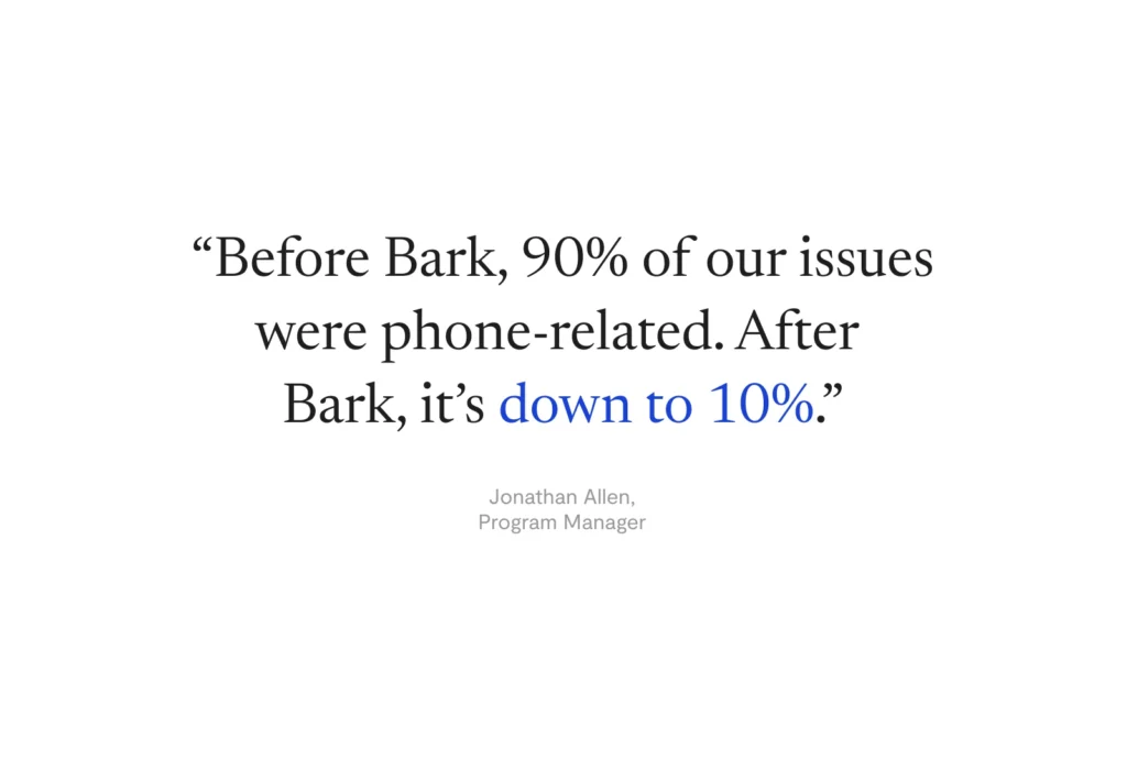 “Before Bark, 90% of our issues were phone-related. After Bark, it’s down to 10%.” —Jonathan Allen, Program Manager