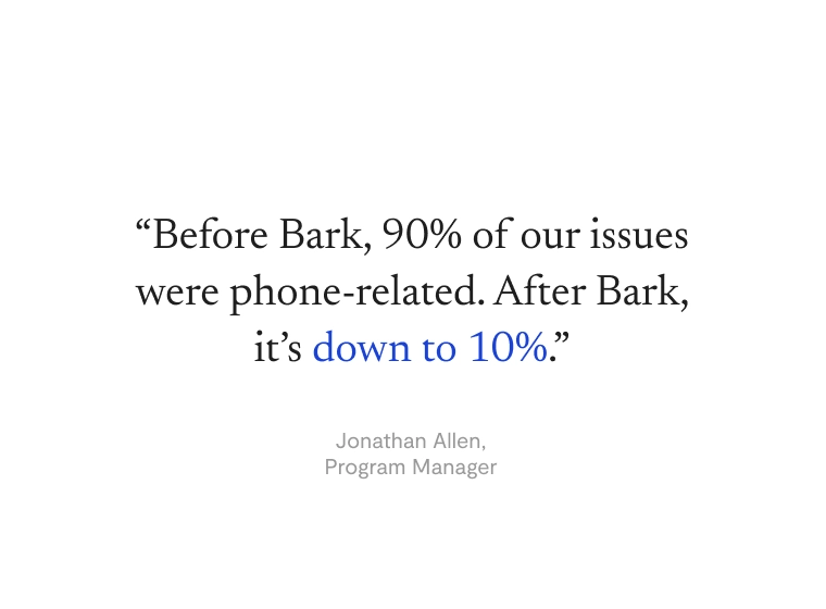 “Before Bark, 90% of our issues were phone-related. After Bark, it’s down to 10%.” —Jonathan Allen, Program Manager