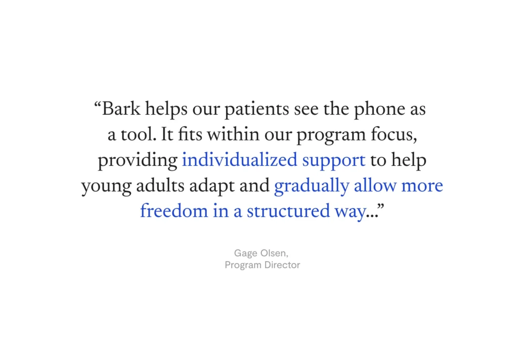 “Bark helps our patients see the phone as  a tool. It fits within our program focus, providing individualized support to help young adults adapt and gradually allow more freedom in a structured way...” —Gage Olsen, Program Director