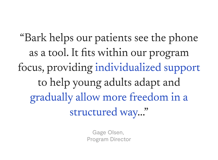 “Bark helps our patients see the phone as  a tool. It fits within our program focus, providing individualized support to help young adults adapt and gradually allow more freedom in a structured way...” —Gage Olsen, Program Director