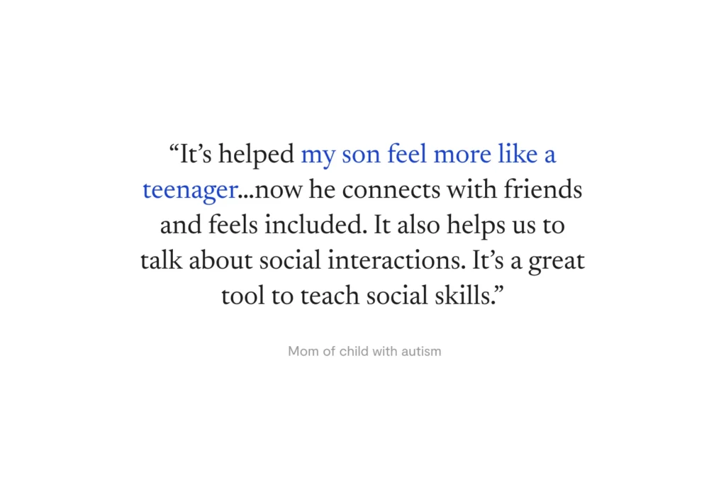 “It’s helped my son feel more like a teenager…now he connects with friends and feels included. It also helps us to talk about social interactions. It’s a great tool to teach social skills.” —Mom of child with autism
