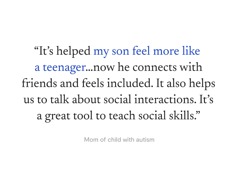 “It’s helped my son feel more like a teenager…now he connects with friends and feels included. It also helps us to talk about social interactions. It’s a great tool to teach social skills.” —Mom of child with autism